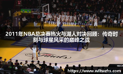 2011年NBA总决赛热火与湖人对决回顾：传奇时刻与球星风采的巅峰之战